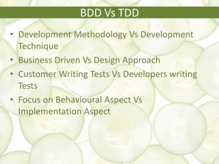 BDD Vs TDD
• Development Methodology Vs Development
Technique
• Business Driven Vs Design Approach
• Customer Writing Tests Vs Developers writing
Tests
• Focus on Behavioural Aspect Vs
Implementation Aspect
 