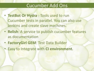 • TestBot Or Hydra : Tools used to run
Cucumber tests in parallel. You can also use
Jenkins and create slave machines.
• Relish: A service to publish cucumber features
as documentation
• FactoryGirl GEM: Test Data Builder
• Easy to Integrate with CI environment.
Cucumber Add Ons
 