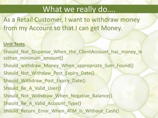 What we really do….
As a Retail Customer, I want to withdraw money
from my Account so that I can get Money.
Unit Tests
Should_Not_Dispense_When_the_ClientAccount_has_money_le
ssthan_minimum_amount()
Should_withdraw_Money_When_appropriate_Sum_Found()
Should_Not_Withdaw_Post_Expiry_Date()
Should_Withdraw_Post_Expiry_Date()
Should_Be_A_Valid_User()
Should_Not_Withdraw_When_Negative_Balance()
Should_Be_A_Valid_Account_Type()
Should_Return_Error_When_ATM_Is_Without_Cash()
 