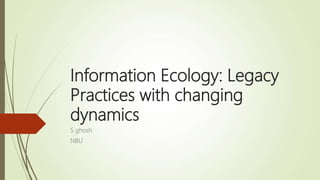 Information Ecology: Legacy
Practices with changing
dynamics
S ghosh
NBU
 