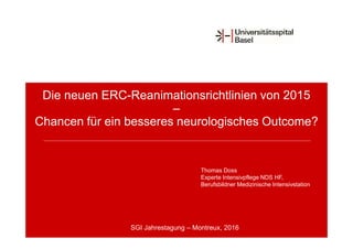Die neuen ERC-Reanimationsrichtlinien von 2015
–
Chancen für ein besseres neurologisches Outcome?
Thomas Doss
Experte Intensivpflege NDS HF,
Berufsbildner Medizinische Intensivstation
SGI Jahrestagung – Montreux, 2016
 