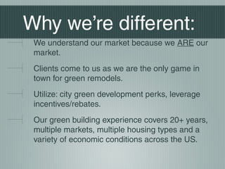 Why were different:
We understand our market because we ARE our
market.
Clients come to us as we are the only game in
town for green remodels.
Utilize: city green development perks, leverage
incentives/rebates.
Our green building experience covers 20+ years,
multiple markets, multiple housing types and a
variety of economic conditions across the US.
 