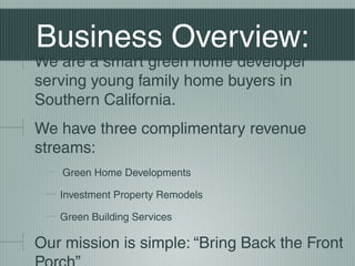 Business Overview:
We are a smart green home developer
serving young family home buyers in
Southern California.
We have three complimentary revenue
streams:
Green Home Developments
Investment Property Remodels
Green Building Services
Our mission is simple: Bring Back the Front
 
