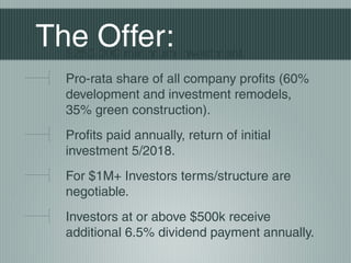 The Offer:$250,000 minimum investment.
Pro-rata share of all company profits (60%
development and investment remodels,
35% green construction).
Profits paid annually, return of initial
investment 5/2018.
For $1M+ Investors terms/structure are
negotiable.
Investors at or above $500k receive
additional 6.5% dividend payment annually.
 