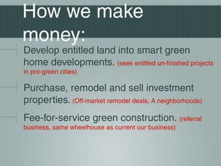 How we make
money:
Develop entitled land into smart green
home developments. (seek entitled un-finished projects
in pro-green cities)
Purchase, remodel and sell investment
properties. (Off-market remodel deals, A neighborhoods)
Fee-for-service green construction. (referral
business, same wheelhouse as current our business)
 
