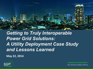 Accelerating Grid Modernization
More information available on SGIP.org
1
Getting to Truly Interoperable
Power Grid Solutions:
A Utility Deployment Case Study
and Lessons Learned
May 22, 2014
 