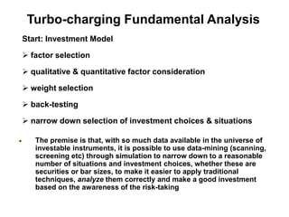 Start: Investment Model
 factor selection
 qualitative & quantitative factor consideration
 weight selection
 back-testing
 narrow down selection of investment choices & situations
The premise is that, with so much data available in the universe of
investable instruments, it is possible to use data-mining (scanning,
screening etc) through simulation to narrow down to a reasonable
number of situations and investment choices, whether these are
securities or bar sizes, to make it easier to apply traditional
techniques, analyze them correctly and make a good investment
based on the awareness of the risk-taking
Turbo-charging Fundamental Analysis
 