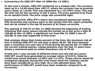• Commentary On USD/JPY (Mar 14 2000-Mar 13 2001)
In this year's market, USD/JPY embarked on a modest rally. The currency
went up in a 14.49 move from 105.17, where the currency was at previous
year's close, to 119.66. This was equivalent to a 13.778% move. This was
the first rise for the currency in last 3 years. The price seemed to be fixed
on an upward trend. The price range was somewhat tight.
During the period, USD/JPY's return was considered spectacular among
930 currencies and currency pairs in the market that this report analyzed,
and can be ranked in the top 20 percent of all these currencies.
The opening at 105.57 on Mar 14 2000 denoted the beginning of trading.
Following that move, buyers shoved the market up to sail up to a high of
120.68 on Mar 12 2001, a significant run from Mar 31 2000 's low of
102.08. It was well supported at that level.
Risk analysis shows that ninety percent of the time, the maximum risk of
loss in holding USD/JPY for one year is about 20.01. We have however
seen a maximum one year loss of 32.02 during the period Apr 14 1989 to
the current trading session. Losing positions over the last 11 years have
shown a maximum peak-to-valley drawdown risk of 79.40.
If held over 1 year periods at different times over the last two years,
USD/JPY would have generated an average return of 0.31%. Returns
would have varied between 12.09% and -11.47%. These returns would be
considered adequate during this time frame while the riskiness would
have been considered as very high. On a risk adjusted basis, the
performance of USD/JPY would have been moderate compared to all
currencies.
 