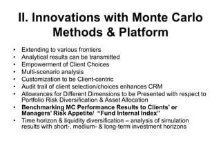 II. Innovations with Monte Carlo
Methods & Platform
• Extending to various frontiers
• Analytical results can be transmitted
• Empowerment of Client Choices
• Multi-scenario analysis
• Customization to be Client-centric
• Audit trail of client selection/choices enhances CRM
• Allowances for Different Dimensions to be Presented with respect to
Portfolio Risk Diversification & Asset Allocation
• Benchmarking MC Performance Results to Clients’ or
Managers’ Risk Appetite/ “Fund Internal Index”
• Time horizon & liquidity diversification – analysis of simulation
results with short-, medium- & long-term investment horizons
 