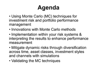 Agenda
• Using Monte Carlo (MC) techniques for
investment risk and portfolio performance
management
• Innovations with Monte Carlo methods
• Implementation within your risk systems &
interpreting the results to enhance performance
measurement
• Mitigate dynamic risks through diversification
across time, asset classes, investment styles
and channels with simulations
• Validating the MC techniques
 
