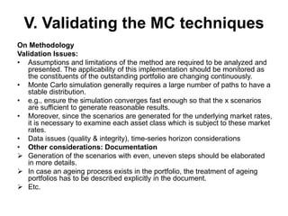 V. Validating the MC techniques
On Methodology
Validation Issues:
• Assumptions and limitations of the method are required to be analyzed and
presented. The applicability of this implementation should be monitored as
the constituents of the outstanding portfolio are changing continuously.
• Monte Carlo simulation generally requires a large number of paths to have a
stable distribution.
• e.g., ensure the simulation converges fast enough so that the x scenarios
are sufficient to generate reasonable results.
• Moreover, since the scenarios are generated for the underlying market rates,
it is necessary to examine each asset class which is subject to these market
rates.
• Data issues (quality & integrity), time-series horizon considerations
• Other considerations: Documentation
 Generation of the scenarios with even, uneven steps should be elaborated
in more details.
 In case an ageing process exists in the portfolio, the treatment of ageing
portfolios has to be described explicitly in the document.
 Etc.
 
