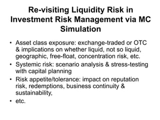 Re-visiting Liquidity Risk in
Investment Risk Management via MC
Simulation
• Asset class exposure: exchange-traded or OTC
& implications on whether liquid, not so liquid,
geographic, free-float, concentration risk, etc.
• Systemic risk: scenario analysis & stress-testing
with capital planning
• Risk appetite/tolerance: impact on reputation
risk, redemptions, business continuity &
sustainability,
• etc.
 