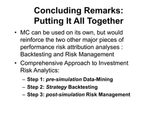 Concluding Remarks:
Putting It All Together
• MC can be used on its own, but would
reinforce the two other major pieces of
performance risk attribution analyses :
Backtesting and Risk Management
• Comprehensive Approach to Investment
Risk Analytics:
– Step 1: pre-simulation Data-Mining
– Step 2: Strategy Backtesting
– Step 3: post-simulation Risk Management
 