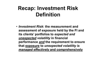 Recap: Investment Risk
Definition
• Investment Risk: the measurement and
assessment of exposure held by the FI and
its clients’ portfolios to expected and
unexpected volatility in financial
performance and the requirement to ensure
that exposure to unexpected volatility is
managed effectively and comprehensively
 