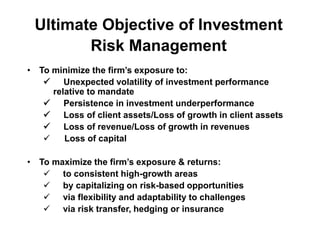 Ultimate Objective of Investment
Risk Management
• To minimize the firm’s exposure to:
 Unexpected volatility of investment performance
relative to mandate
 Persistence in investment underperformance
 Loss of client assets/Loss of growth in client assets
 Loss of revenue/Loss of growth in revenues
 Loss of capital
• To maximize the firm’s exposure & returns:
 to consistent high-growth areas
 by capitalizing on risk-based opportunities
 via flexibility and adaptability to challenges
 via risk transfer, hedging or insurance
 