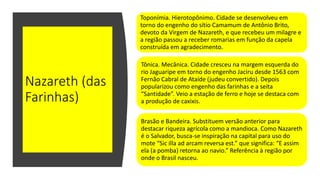 Nazareth (das
Farinhas)
Toponímia. Hierotopônimo. Cidade se desenvolveu em
torno do engenho do sítio Camamum de Antônio Brito,
devoto da Virgem de Nazareth, e que recebeu um milagre e
a região passou a receber romarias em função da capela
construída em agradecimento.
Tônica. Mecânica. Cidade cresceu na margem esquerda do
rio Jaguaripe em torno do engenho Jaciru desde 1563 com
Fernão Cabral de Ataíde (judeu convertido). Depois
popularizou como engenho das farinhas e a seita
“Santidade”. Veio a estação de ferro e hoje se destaca com
a produção de caxixis.
Brasão e Bandeira. Substituem versão anterior para
destacar riqueza agrícola como a mandioca. Como Nazareth
é o Salvador, busca-se inspiração na capital para uso do
mote “Sic illa ad arcam reversa est.” que significa: “E assim
ela (a pomba) retorna ao navio.” Referência à região por
onde o Brasil nasceu.
 