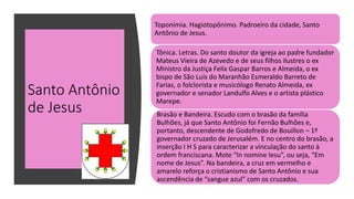 Santo Antônio
de Jesus
Toponímia. Hagiotopônimo. Padroeiro da cidade, Santo
Antônio de Jesus.
Tônica. Letras. Do santo doutor da igreja ao padre fundador
Mateus Vieira de Azevedo e de seus filhos ilustres o ex
Ministro da Justiça Felix Gaspar Barros e Almeida, o ex
bispo de São Luís do Maranhão Esmeraldo Barreto de
Farias, o folclorista e musicólogo Renato Almeida, ex
governador e senador Landulfo Alves e o artista plástico
Marepe.
Brasão e Bandeira. Escudo com o brasão da família
Bulhões, já que Santo Antônio foi Fernão Bulhões e,
portanto, descendente de Godofredo de Bouillon – 1º
governador cruzado de Jerusalém. E no centro do brasão, a
inserção I H S para caracterizar a vinculação do santo à
ordem franciscana. Mote “In nomine Iesu”, ou seja, “Em
nome de Jesus”. Na bandeira, a cruz em vermelho e
amarelo reforça o cristianismo de Santo Antônio e sua
ascendência de “sangue azul” com os cruzados.
 