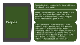 Brejões
Toponímia. Geomorfotopônimo. Território acidentado
com abundância de brejos.
Tônica. Medicina e teurgia. A riqueza natural do vale
com água pura, clima ameno e solo fértil para a
produção de café serviram de ponto de cura para
muitos retirantes que fugiram da seca.
Brasão e Bandeira. Escudo com o campo verde,
separado pelo rio dourado, flores de lis douradas
representando os distritos Brejões e Viados
(Itaparana). Mote “Felix Vallis”, ou seja, “Vale Feliz”. E
data de sua emancipação 26/10/1924. O rio em
amarelo separa dois distritos; Brejões e Viados (hoje
Nova Itarana – pedra falsa – e município
independente desde 1962) em campo verde.
 