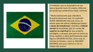 O Professor, acerca da bandeira de sua
época (quando havia 22 estados, diferente
da versão que conhecemos hoje), comenta:
“Muito interessante que a Bandeira
Brasileira demonstra que, no esplendor
VERDE-AMARELINO das suas cores, ao
menos para nós outros, indique que temos
o dever de transformar o brasílico e inferior
mental da atualidade, que é o verde, no
superior ou espiritual de seus próprios
privilégios, o amarelo, pois que no centro se
firma, também o AZUL do firmamento onde
figura o CRUZEIRO DO SUL, entre suas 21
estrelas ou Estados, como os ARCANOS
MAIORES, pois que o último ou 22 é a
síntese dos outros.”
 