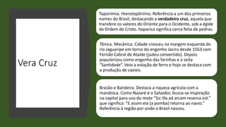 Vera Cruz
Toponímia. Hierotopônimo. Referência a um dos primeiros
nomes do Brasil, destacando a verdadeira cruz, aquela que
transfere os valores do Oriente para o Ocidente, sob a égide
da Ordem de Cristo. Itaparica significa cerca feita de pedras.
Tônica. Mecânica. Cidade cresceu na margem esquerda do
rio Jaguaripe em torno do engenho Jaciru desde 1563 com
Fernão Cabral de Ataíde (judeu convertido). Depois
popularizou como engenho das farinhas e a seita
“Santidade”. Veio a estação de ferro e hoje se destaca com
a produção de caxixis.
Brasão e Bandeira. Destaca a riqueza agrícola com a
mandioca. Como Nazaré é o Salvador, busca-se inspiração
na capital para uso do mote “Sic illa ad arcam reversa est.”
que significa: “E assim ela (a pomba) retorna ao navio.”
Referência à região por onde o Brasil nasceu.
 
