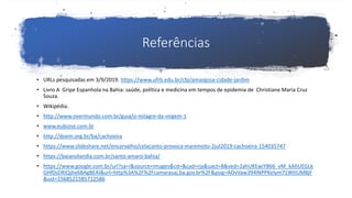 Referências
• URLs pesquisadas em 3/9/2019. https://www.ufrb.edu.br/cfp/amargosa-cidade-jardim
• Livro A Gripe Espanhola na Bahia: saúde, política e medicina em tempos de epidemia de Christiane Maria Cruz
Souza.
• Wikipédia.
• http://www.overmundo.com.br/guia/o-milagre-da-virgem-1
• www.eubiose.com.br
• http://doem.org.br/ba/cachoeira
• https://www.slideshare.net/encarvalho/celacanto-provoca-maremoto-2jul2019-cachoeira-154035747
• https://baianolandia.com.br/santo-amaro-bahia/
• https://www.google.com.br/url?sa=i&source=images&cd=&cad=rja&uact=8&ved=2ahUKEwiY866_vM_kAhUEGLk
GHf0sDRIQjhx6BAgBEAI&url=http%3A%2F%2Fcamarasaj.ba.gov.br%2F&psig=AOvVaw394lNPPKelym71WtIUM8jF
&ust=1568521585712586
 