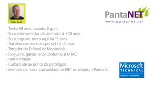 w w w . p a n t a n e t . n e t
- Tenho 38 anos, casado, 3 guri.
- Sou desenvolvedor de sistemas há +20 anos.
- Sou uruguaio, moro aqui há 13 anos.
- Trabalho com tecnologias M$ há 18 anos.
- Torcedor do Peñarol de Montevidéu.
- Blogueiro, gamer, leitor contumaz e MTAC.
- Falo 4 línguas.
- Curioso ate ao ponto do patológico.
- Membro da maior comunidade de.NET do estado, a Pantanet.
 