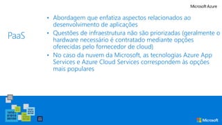 PaaS
• Abordagem que enfatiza aspectos relacionados ao
desenvolvimento de aplicações
• Questões de infraestrutura não são priorizadas (geralmente o
hardware necessário é contratado mediante opções
oferecidas pelo fornecedor de cloud)
• No caso da nuvem da Microsoft, as tecnologias Azure App
Services e Azure Cloud Services correspondem às opções
mais populares
 