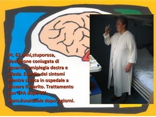 Pt. 67 anni,stuporosa,Pt. 67 anni,stuporosa,
deviazione coniugata dideviazione coniugata di
sguardo, emiplegia destra esguardo, emiplegia destra e
afasia. Esordio dei sintomiafasia. Esordio dei sintomi
mentre si reca in ospedale amentre si reca in ospedale a
trovare il marito. Trattamentotrovare il marito. Trattamento
con tPA dopo 60’.con tPA dopo 60’.
Stato funzionale dopo 2 giorni.Stato funzionale dopo 2 giorni.
 