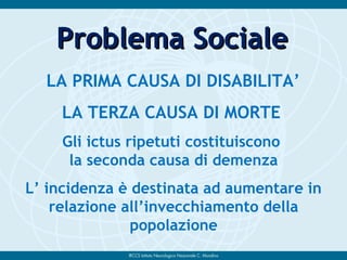 LA PRIMA CAUSA DI DISABILITA’
LA TERZA CAUSA DI MORTE
Gli ictus ripetuti costituiscono
la seconda causa di demenza
L’ incidenza è destinata ad aumentare in
relazione all’invecchiamento della
popolazione
Problema SocialeProblema Sociale
 