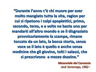 Memoriale del ConventoMemoriale del Convento
Josè Saramago, 1982Josè Saramago, 1982
““Durante l’anno c’è chi muore per averDurante l’anno c’è chi muore per aver
molto mangiato tutta la vita, ragion permolto mangiato tutta la vita, ragion per
cui si ripetono i colpi apoplettici, primo,cui si ripetono i colpi apoplettici, primo,
secondo, terzo, e a volte ne basta uno persecondo, terzo, e a volte ne basta uno per
mandarti all’altro mondo e se il disgraziatomandarti all’altro mondo e se il disgraziato
provvisoriamente la scampa, rimaneprovvisoriamente la scampa, rimane
toccato da un lato, la bocca storta, senzatoccato da un lato, la bocca storta, senza
voce se il lato è quello e anche senzavoce se il lato è quello e anche senza
medicine che gli giovino, tolti i salassi, chemedicine che gli giovino, tolti i salassi, che
si prescrivono a mezze dozzine.”si prescrivono a mezze dozzine.”
4141
 