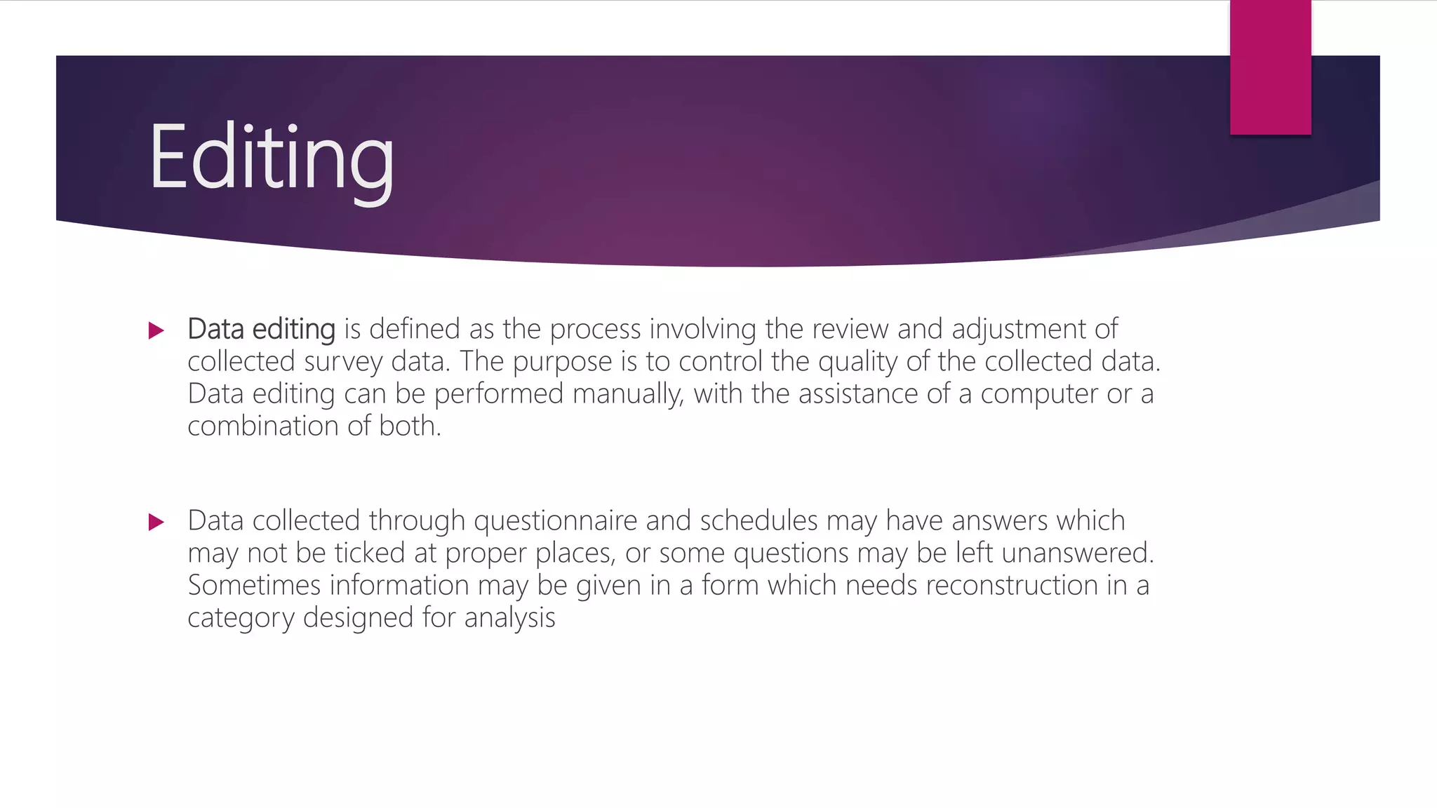 Editing
 Data editing is defined as the process involving the review and adjustment of
collected survey data. The purpose is to control the quality of the collected data.
Data editing can be performed manually, with the assistance of a computer or a
combination of both.
 Data collected through questionnaire and schedules may have answers which
may not be ticked at proper places, or some questions may be left unanswered.
Sometimes information may be given in a form which needs reconstruction in a
category designed for analysis
 