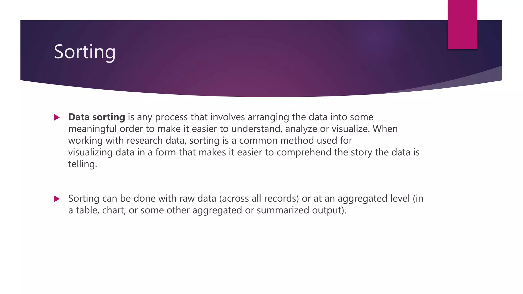 Sorting
 Data sorting is any process that involves arranging the data into some
meaningful order to make it easier to understand, analyze or visualize. When
working with research data, sorting is a common method used for
visualizing data in a form that makes it easier to comprehend the story the data is
telling.
 Sorting can be done with raw data (across all records) or at an aggregated level (in
a table, chart, or some other aggregated or summarized output).
 