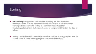 Sorting
 Data sorting is any process that involves arranging the data into some
meaningful order to make it easier to understand, analyze or visualize. When
working with research data, sorting is a common method used for
visualizing data in a form that makes it easier to comprehend the story the data is
telling.
 Sorting can be done with raw data (across all records) or at an aggregated level (in
a table, chart, or some other aggregated or summarized output).
 