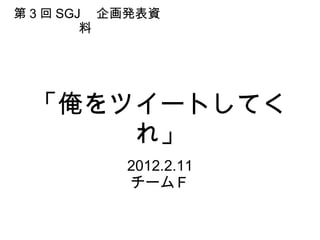「俺をツイートしてくれ」 2012.2.11 チームＦ 第 3 回 SGJ 　企画発表資料  