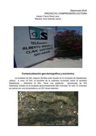 Diplomado IAVA
PROYECTO: COMPRENSIÒN LECTORA
Asesor: Flavio Pérez Lana.
Maestra: Sara Gabriela Jarero
Contextualización geo-demográfica y económica
La localidad de San Joaquín Zorrillos está situada en el municipio de Zapotlanejo,
Jalisco; a unos 3.5 Km; al poniente de la cabecera municipal, sobre la carretera
Zapotlanejo - Atotonilco el Alto. Tiene una población aproximada de 974
habitantes. Existen en la localidad aproximadamente 208 viviendas. En sólo 12 viviendas
se cuenta con una computadora y en 201 tienen televisor.
 