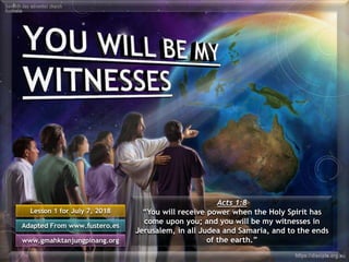 Lesson 1 for July 7, 2018
Adapted From www.fustero.es
www.gmahktanjungpinang.org
Acts 1:8
“You will receive power when the Holy Spirit has
come upon you; and you will be my witnesses in
Jerusalem, in all Judea and Samaria, and to the ends
of the earth.”
 
