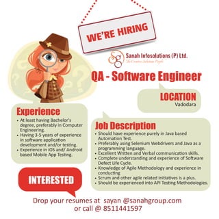 The Creative Solutions People
Drop your resumes at sayan @sanahgroup.com
or call @ 8511441597
Experience
• At least having Bachelor's
degree, preferably in Computer
Engineering.
• Having 3-5 years of experience
in software application
development and/or testing.
• Experience in iOS and/ Android
based Mobile App Testing.
QA - Software Engineer
LOCATION
Vadodara
Job Description
• Should have experience purely in Java based
Automation Test.
• Preferably using Selenium Webdrivers and Java as a
programming language.
• Excellent Written and Verbal communication skills.
• Complete understanding and experience of Software
Defect Life Cycle.
• Knowledge of Agile Methodology and experience in
conducting
• Scrum and other agile related initiatives is a plus.
• Should be experienced into API Testing Methodologies.INTERESTED
 