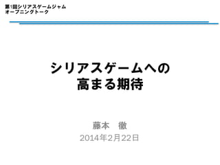 第1回シリアスゲームジャム
オープニングトーク	

シリアスゲームへの
高まる期待
藤本　徹
2014年2月22日

 