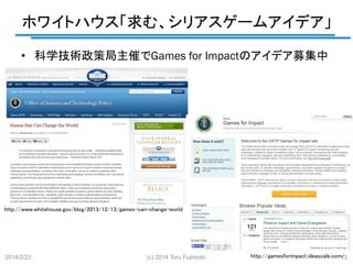 ホワイトハウス「求む、シリアスゲームアイデア」
	
•  科学技術政策局主催でGames for Impactのアイデア募集中	

http://www.whitehouse.gov/blog/2013/12/13/games-can-change-world	

2014/2/23

(c) 2014 Toru Fujimoto

http://gamesforimpact.ideascale.com/	
13

 