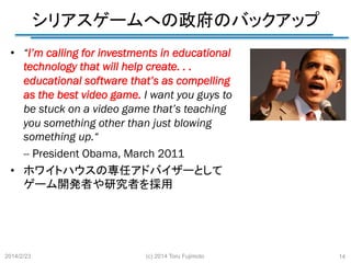 シリアスゲームへの政府のバックアップ
	
•  “I’m calling for investments in educational
technology that will help create. . .
educational software that’s as compelling
as the best video game. I want you guys to
be stuck on a video game that’s teaching
you something other than just blowing
something up.“
-- President Obama, March 2011
•  ホワイトハウスの専任アドバイザーとして
ゲーム開発者や研究者を採用

2014/2/23	

(c) 2014 Toru Fujimoto

14

 