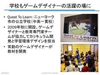 学校もゲームデザイナーの活躍の場に
	
•  Quest To Learn：ニューヨーク
市の公立学校（中高一貫校）	
•  2009年秋に開設、ゲームデ
ザイナーと教育専門家チー
ムが協力してカリキュラム開
発と学習環境デザインを担当
•  常勤のゲームデザイナーが
教材を開発	

2014/2/23	

(c) 2014 Toru Fujimoto
	

15
	

 