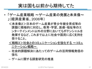 実は国も以前から期待してた
	
•  「ゲーム産業戦略 ～ゲーム産業の発展と未来像～
」（経済産業省、2006年）
＜未来像２＞日本のゲーム産業が青少年健全育成等の
課題に積極的に対応し、教育・学習、医療・福祉等のエ
ンターテインメント以外の分野においてもポテンシャルを
発揮するなど、これまで以上に社会や国民に広く支持を
受けること。	
＜戦略３＞社会とのコミュニケーションを強化する ～コミュ
ニケーション戦略～
–  社会的課題解決にあたってのゲームの活用情報発信の
強化 	
–  ゲームに関する調査研究の推進 	
2014/2/23

(c) 2014 Toru Fujimoto

17

 