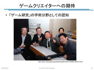 ゲームクリエイターへの期待
	
•  「ゲーム研究」の学術分野としての認知	

http://www.inside-games.jp/article/img/2013/03/11/64597/355073.html	

2014/2/23

(c) 2014 Toru Fujimoto

18

 