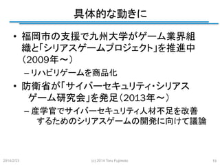 具体的な動きに
	
•  福岡市の支援で九州大学がゲーム業界組
織と「シリアスゲームプロジェクト」を推進中　　
　
（2009年～）
–  リハビリゲームを商品化

•  防衛省が「サイバーセキュリティ・シリアス　
　ゲーム研究会」を発足（2013年～）
–  産学官でサイバーセキュリティ人材不足を改善
　するためのシリアスゲームの開発に向けて議論
	

2014/2/23

(c) 2014 Toru Fujimoto

19

 