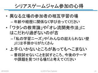 シリアスゲームジャム参加の心得
	
•  異なる立場の参加者の相互学習の場
–  年齢や経歴に関係なく学び合ってください

•  「ワタシの教育論」や「オレ流開発作法」に
はこだわり過ぎないのが吉
–  「私の学習ニーズ」や「みんなの超えられない壁
」には手掛かりがたくさん

•  上手くいかないところがあってもへこまない
–  普段試せないことを試すところ、今後のテーマ
や課題を見つける場だと考えてください	
2014/2/23

(c) 2014 Toru Fujimoto

21

 