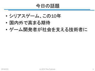 今日の話題
	
•  シリアスゲーム、この10年
•  国内外で高まる期待
•  ゲーム開発者が社会を支える技術者に

2014/2/23

(c) 2014 Toru Fujimoto

3

 