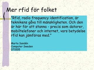 Mer rfid för folket ” Rfid, radio frequency identification, är teknikens gåva till mänskligheten. Och den är här för att stanna - precis som datorer, mobiltelefoner och internet, vars betydelse rfid kan jämföras med.” Marta Sandén  Computer Sweden 071005 