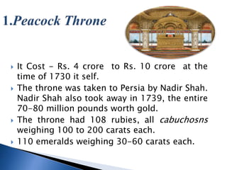 ? It Cost - Rs. 4 crore to Rs. 10 crore at the
time of 1730 it self.
? The throne was taken to Persia by Nadir Shah.
Nadir Shah also took away in 1739, the entire
70-80 million pounds worth gold.
? The throne had 108 rubies, all cabuchosns
weighing 100 to 200 carats each.
? 110 emeralds weighing 30-60 carats each.
 