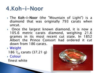 ? The Koh-i-Noor (the "Mountain of Light") is a
diamond that was originally 793 carats when
uncut.
? Once the largest known diamond, it is now a
105.6 metric carats diamond, weighing 21.6
grames in its most recent cut state. In 1852
Albert the Prince Consort had ordered it cut
down from 186 carats.
? Weight
186 1?16 carats (37.21 g)
? Colour
finest white
 
