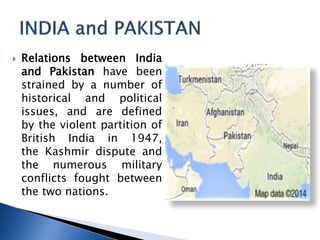 ? Relations between India
and Pakistan have been
strained by a number of
historical and political
issues, and are defined
by the violent partition of
British India in 1947,
the Kashmir dispute and
the numerous military
conflicts fought between
the two nations.
 